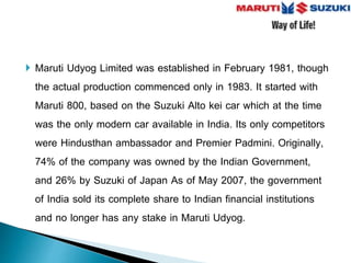  Maruti Udyog Limited was established in February 1981, though
the actual production commenced only in 1983. It started with
Maruti 800, based on the Suzuki Alto kei car which at the time
was the only modern car available in India. Its only competitors
were Hindusthan ambassador and Premier Padmini. Originally,
74% of the company was owned by the Indian Government,
and 26% by Suzuki of Japan As of May 2007, the government
of India sold its complete share to Indian financial institutions
and no longer has any stake in Maruti Udyog.
 