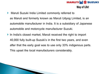  Maruti Suzuki India Limited commonly referred to
as Maruti and formerly known as Maruti Udyog Limited, is an
automobile manufacturer in India. It is a subsidiary of Japanese
automobile and motorcycle manufacturer Suzuki.
 In India's closed market, Maruti received the right to import
40,000 fully built-up Suzuki’s in the first two years, and even
after that the early goal was to use only 33% indigenous parts.
This upset the local manufacturers considerably.
 
