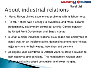  Maruti Udyog Limited experienced problems with its labour force.
 In 1997, there was a change in ownership, and Maruti became
predominantly government controlled. Shortly Conflict between
the United Front Government and Suzuki started.
 In 2000, a major industrial relations issue began and employees of
Maruti went on an indefinite strike, demanding among other things,
major revisions to their wages, incentives and pensions.
 Employees used slowdown in October 2000, to press a revision to
their incentives and pensions. The management refused union
demands citing increased competition and lower margins.
 
