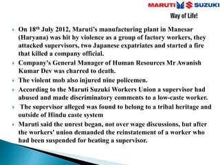 On 18th July 2012, Maruti’s manufacturing plant in Manesar
(Haryana) was hit by violence as a group of factory workers, they
attacked supervisors, two Japanese expatriates and started a fire
that killed a company official.
 Company's General Manager of Human Resources Mr Awanish
Kumar Dev was charred to death.
 The violent mob also injured nine policemen.
 According to the Maruti Suzuki Workers Union a supervisor had
abused and made discriminatory comments to a low-caste worker.
 The supervisor alleged was found to belong to a tribal heritage and
outside of Hindu caste system
 Maruti said the unrest began, not over wage discussions, but after
the workers' union demanded the reinstatement of a worker who
had been suspended for beating a supervisor.
 