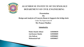 Presentation
On
Design and Analysis of Concrete Beam to Supports the bridge deck
Under The Supervision Of
Mr. Praneet Madhav
Submitted by
Mohd. Danish Abbasi 1450500030
Atul Kumar Shukla 1450500009
Abu Sufiyan 1450500003
Mohammad Saif 1450500027
 