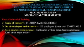 INDO GLOBAL COLLEGE OF ENGINEERING, ABHIPUR
1 INDUSTRIAL TRAINING SYNOPSIS | IGCE ABHIPUR
SIX MONTHS INDUSTRIAL TRAINING SYNOPSIS
MAXIMUM MARKS 50
MECHANICAL 7TH SEMESTER
Part A Industrial Training
 Name of Industry:- CHADHA PAPERS LIMITED
 No of employees and turnover:-1200 employees & turn over 2764778965 ₹
 Main products manufactured:- Kraft paper, writing paper, News paperboards
Kraft other paper product
 