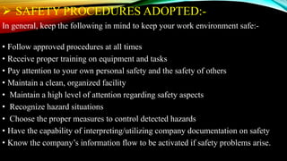  SAFETY PROCEDURES ADOPTED:-
In general, keep the following in mind to keep your work environment safe:-
• Follow approved procedures at all times
• Receive proper training on equipment and tasks
• Pay attention to your own personal safety and the safety of others
• Maintain a clean, organized facility
• Maintain a high level of attention regarding safety aspects
• Recognize hazard situations
• Choose the proper measures to control detected hazards
• Have the capability of interpreting/utilizing company documentation on safety
• Know the company’s information flow to be activated if safety problems arise.
 
