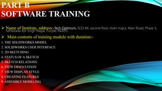 PART B
SOFTWARE TRAINING
 Name of Institute, address:-Tech Optimum, SCO 84, second floor, shahi majra, Main Road, Phase 5,
Sahibzada Ajit Singh Nagar, Punjab 160055
 Main contents of training module with duration:-
1. THE SOLIDWORKS MODEL
2. SOLIDWORKS USER INTERFACE
3. 2D SKETCHING
4. STATUS OF A SKETCH
5. SKETCH RELATIONS
6. VIEW ORIENTATION
7. VIEW DISPLAY STYLE
8. CREATING FEATURES
9. ASSEMBLY MODELING
 
