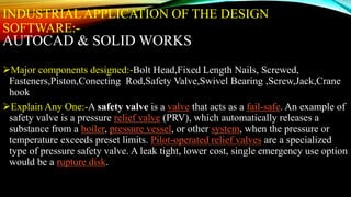 INDUSTRIAL APPLICATION OF THE DESIGN
SOFTWARE:-
AUTOCAD & SOLID WORKS
Major components designed:-Bolt Head,Fixed Length Nails, Screwed,
Fasteners,Piston,Conecting Rod,Safety Valve,Swivel Bearing ,Screw,Jack,Crane
hook
Explain Any One:-A safety valve is a valve that acts as a fail-safe. An example of
safety valve is a pressure relief valve (PRV), which automatically releases a
substance from a boiler, pressure vessel, or other system, when the pressure or
temperature exceeds preset limits. Pilot-operated relief valves are a specialized
type of pressure safety valve. A leak tight, lower cost, single emergency use option
would be a rupture disk.
 
