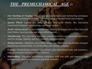 THE PREMECHAMICAL AGE :-
 Iron Smelting & Forging: Mastering high-heat furnaces and hammering techniques
unlocked the potential of abundant iron ore, leading to stronger tools and weapons.
 Spoked Wheel: Lighter and more efficient than solid wheels, this innovation
transformed transportation (chariots, carts) and warfare.
 Textile Advancements: Improved looms and spinning techniques led to finer linen and
wool fabrics, boosting trade and social differentiation.
 Glassblowing: This innovative technique created decorative and functional glassware,
used for storage, lighting, and even scientific experimentation.
 Writing Systems: Alphabetic and syllabic scripts like Phoenician and Brahmi emerged,
facilitating communication, record-keeping, and cultural exchange.
 Coinage: Standardizing currency with minted coins streamlined trade and commerce,
making economic transactions more efficient.
 Shipbuilding: Advanced shipbuilding techniques with iron nails and improved sails
enabled wider maritime exploration and trade networks.
 