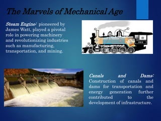 The Marvels of Mechanical Age
Steam Engine: pioneered by
James Watt, played a pivotal
role in powering machinery
and revolutionizing industries
such as manufacturing,
transportation, and mining.
Canals and Dams:
Construction of canals and
dams for transportation and
energy generation further
contributed to the
development of infrastructure.
 