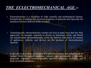 THE ECLECTROMECHANICAL AGE :-
 Electrochemistry is a discipline of wide scientific and technological interest.
Scientifically, it explores the electrical properties of materials and especially the
interfaces between different kinds of matter.
 Technologically, electrochemistry touches our lives in many ways that few fully
appreciate; for example, materials as diverse as aluminum, nylon, and bleach
are manufactured electrochemically, while the batteries that power all manner
of appliances, vehicles, and devices are the products of electrochemical
research.
 It also serves as a source of material of interest to scientists and technologists in
various fields throughout academia, industry, and government – chemists,
physicists, engineers, environmentalists, materials scientists, biologists, and
those in related endeavors.
 