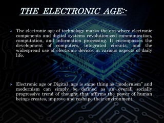 THE ELECTRONIC AGE:-
 The electronic age of technology marks the era where electronic
components and digital systems revolutionized communication,
computation, and information processing. It encompasses the
development of computers, integrated circuits, and the
widespread use of electronic devices in various aspects of daily
life.
 Electronic age or Digital age is same thing as “modernism” and
modernism can simply be defined as an overall socially
progressive trend of thought that affirms the power of human
beings creates, improve and reshape their environment.
 