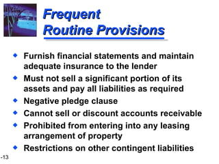 Frequent Routine Provisions Furnish financial statements and maintain adequate insurance to the lender Must not sell a significant portion of its assets and pay all liabilities as required Negative pledge clause Cannot sell or discount accounts receivable Prohibited from entering into any leasing arrangement of property  Restrictions on other contingent liabilities 
