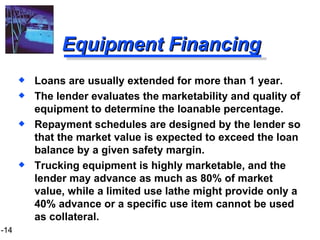 Equipment Financing Loans are usually extended for more than 1 year. The lender evaluates the marketability and quality of equipment to determine the loanable percentage. Repayment schedules are designed by the lender so that the market value is expected to exceed the loan balance by a given safety margin. Trucking equipment is highly marketable, and the lender may advance as much as 80% of market value, while a limited use lathe might provide only a 40% advance or a specific use item cannot be used as collateral. 