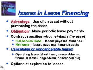 Issues in Lease Financing Advantage :  Use of an asset without purchasing the asset Obligation :  Make periodic lease payments Contract specifies  who maintains the asset Full-service lease  -- lessor pays maintenance Net lease  -- lessee pays maintenance costs Cancelable or noncancelable lease? Operating lease (short-term, cancelable) vs. financial lease (longer-term, noncancelable) Options at expiration to lessee 