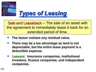 Types of Leasing The lessor realizes any residual value. There may be a tax advantage as land is not depreciable, but the entire lease payment is a deductible expense. Lessors :  insurance companies, institutional investors, finance companies, and independent companies. Sale and Leaseback  -- The sale of an asset with the agreement to immediately lease it back for an extended period of time. 