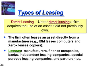 Types of Leasing The firm often leases an asset directly from a manufacturer (e.g., IBM leases computers and Xerox leases copiers). Lessors :  manufacturers, finance companies, banks, independent leasing companies, special-purpose leasing companies, and partnerships. Direct Leasing  -- Under  direct leasing   a firm acquires the use of an asset it did not previously own. 