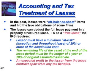 Accounting and Tax Treatment of Leases In the past, leases were “ off-balance-sheet ” items and hid the true obligations of some firms. The lessee can deduct the full lease payment in a properly structured lease.  To be a  “ true lease ”  the IRS requires: Lessor must have a minimum “at-risk” (inception and throughout lease) of 20% or more of the acquisition cost. The remaining life of the asset at the end of the lease period must be the longer of 1 year or 20% of original estimated asset life. An expected profit to the lessor from the lease contract apart from any tax benefits. 
