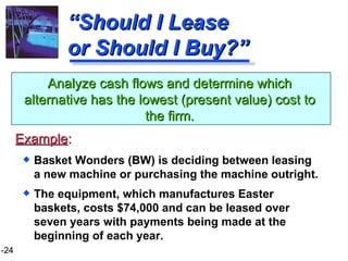 “ Should I Lease or Should I Buy?” Basket Wonders (BW) is deciding between leasing a new machine or purchasing the machine outright. The equipment, which manufactures Easter baskets, costs $74,000 and can be leased over seven years with payments being made at the beginning of each year.  Analyze cash flows and determine which alternative has the lowest (present value) cost to the firm. Example : 