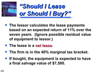 “ Should I Lease or Should I Buy?” The lessor calculates the lease payments based on an expected return of 11% over the seven years.  (Ignore possible residual value of equipment to lessor.) The lease is a  net lease . The firm is in the 40% marginal tax bracket. If bought, the equipment is expected to have a final salvage value of $7,500. 