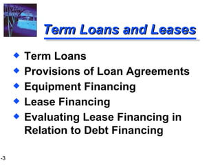 Term Loans and Leases Term Loans Provisions of Loan Agreements Equipment Financing Lease Financing Evaluating Lease Financing in Relation to Debt Financing 