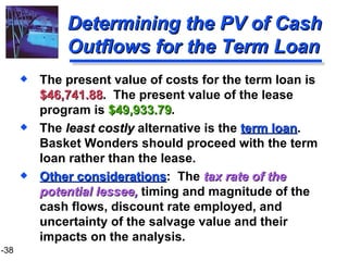 Determining the PV of Cash Outflows for the Term Loan The present value of costs for the term loan is  $46,741.88 .  The present value of the lease program is  $49,933.79 .  The  least costly  alternative is the  term loan .  Basket Wonders should proceed with the term loan rather than the lease. Other considerations :  The  tax rate of the potential lessee,  timing and magnitude of the cash flows, discount rate employed, and uncertainty of the salvage value and their impacts on the analysis. 