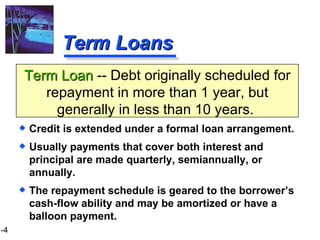 Term Loans Credit is extended under a formal loan arrangement. Usually payments that cover both interest and principal are made quarterly, semiannually, or annually. The repayment schedule is geared to the borrower’s cash-flow ability and may be amortized or have a balloon payment. Term Loan  -- Debt originally scheduled for repayment in more than 1 year, but generally in less than 10 years.  