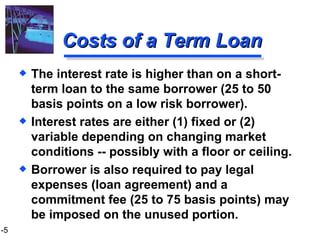 Costs of a Term Loan The interest rate is higher than on a short-term loan to the same borrower (25 to 50 basis points on a low risk borrower). Interest rates are either (1) fixed or (2) variable depending on changing market conditions -- possibly with a floor or ceiling. Borrower is also required to pay legal expenses (loan agreement) and a commitment fee (25 to 75 basis points) may be imposed on the unused portion. 