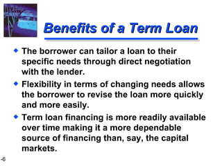 Benefits of a Term Loan The borrower can tailor a loan to their specific needs through direct negotiation with the lender. Flexibility in terms of changing needs allows the borrower to revise the loan more quickly and more easily. Term loan financing is more readily available over time making it a more dependable source of financing than, say, the capital markets. 