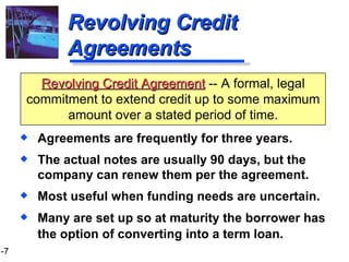 Revolving Credit Agreements Agreements are frequently for three years.  The actual notes are usually 90 days, but the company can renew them per the agreement. Most useful when funding needs are uncertain. Many are set up so at maturity the borrower has the option of converting into a term loan . Revolving Credit Agreement  -- A formal, legal commitment to extend credit up to some maximum amount over a stated period of time. 