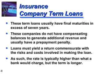 Insurance  Company Term Loans These term loans usually have final maturities in excess of seven years. These companies do not have compensating balances to generate additional revenue and usually have a prepayment penalty. Loans must yield a return commensurate with the risks and costs involved in making the loan. As such, the rate is typically higher than what a bank would charge, but the term is longer. 