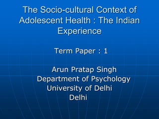 The Socio-cultural Context of
Adolescent Health : The Indian
Experience
Term Paper : 1
Arun Pratap Singh
Department of Psychology
University of Delhi
Delhi
 