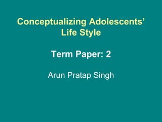 Conceptualizing Adolescents’
Life Style
Term Paper: 2
Arun Pratap Singh
 