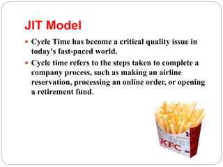 JIT Model
 Cycle Time has become a critical quality issue in
today's fast-paced world.
 Cycle time refers to the steps taken to complete a
company process, such as making an airline
reservation, processing an online order, or opening
a retirement fund.
 