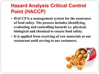 Hazard Analysis Critical Control
Point (HACCP)
 HACCP is a management system for the assurance
of food safety. The process includes identifying,
evaluating and controlling hazards i.e. physical,
biological and chemical to ensure food safety.
 It is applied from receiving of raw materials at our
restaurant until serving to our customers.
 