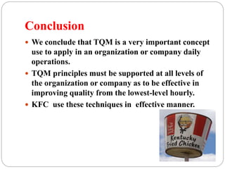 Conclusion
 We conclude that TQM is a very important concept
use to apply in an organization or company daily
operations.
 TQM principles must be supported at all levels of
the organization or company as to be effective in
improving quality from the lowest-level hourly.
 KFC use these techniques in effective manner.
 