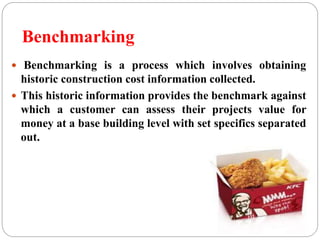 Benchmarking
 Benchmarking is a process which involves obtaining
historic construction cost information collected.
 This historic information provides the benchmark against
which a customer can assess their projects value for
money at a base building level with set specifics separated
out.
 