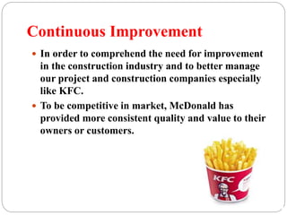 Continuous Improvement
 In order to comprehend the need for improvement
in the construction industry and to better manage
our project and construction companies especially
like KFC.
 To be competitive in market, McDonald has
provided more consistent quality and value to their
owners or customers.
 