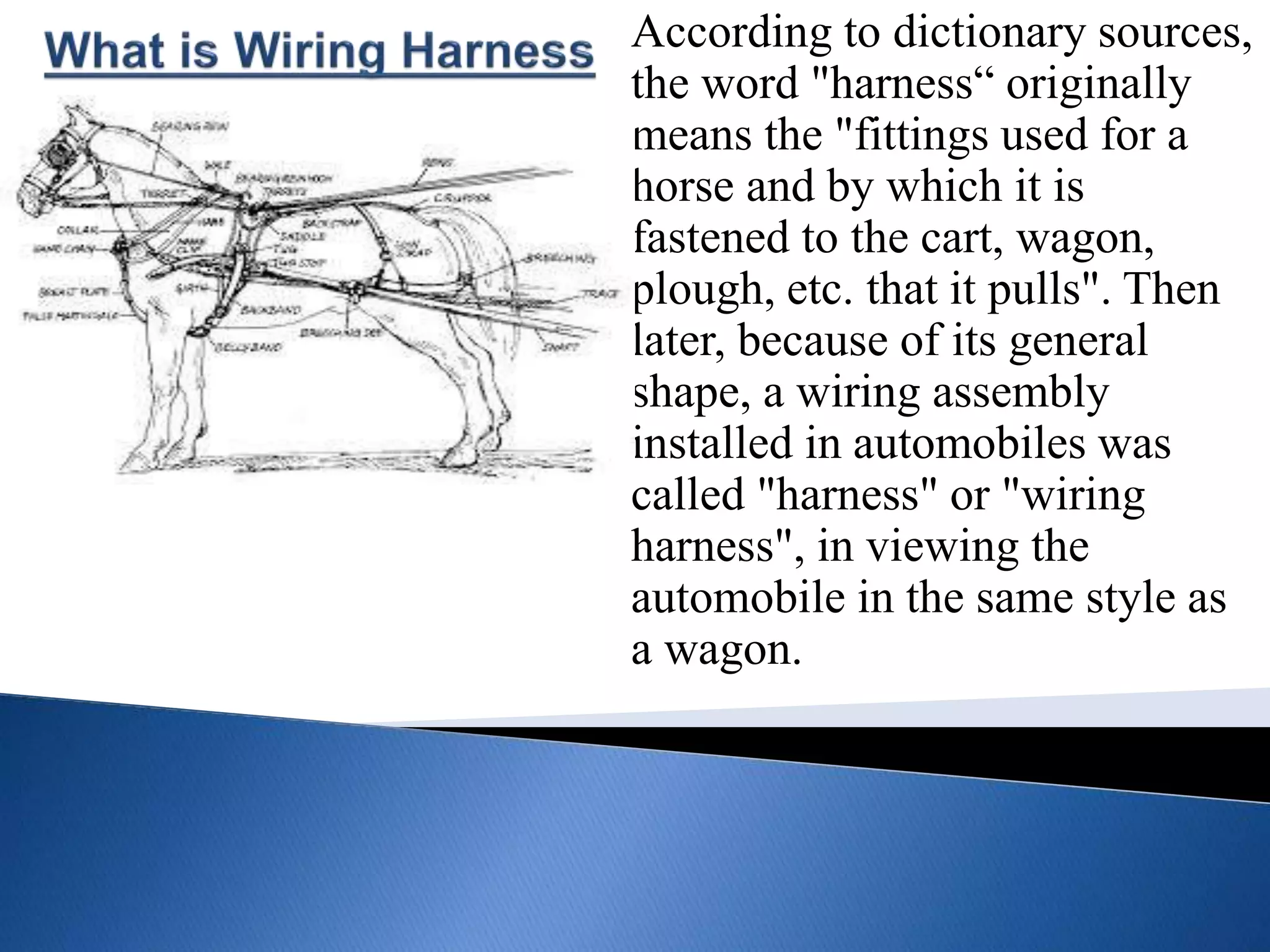 According to dictionary sources,
the word "harness“ originally
means the "fittings used for a
horse and by which it is
fastened to the cart, wagon,
plough, etc. that it pulls". Then
later, because of its general
shape, a wiring assembly
installed in automobiles was
called "harness" or "wiring
harness", in viewing the
automobile in the same style as
a wagon.
 