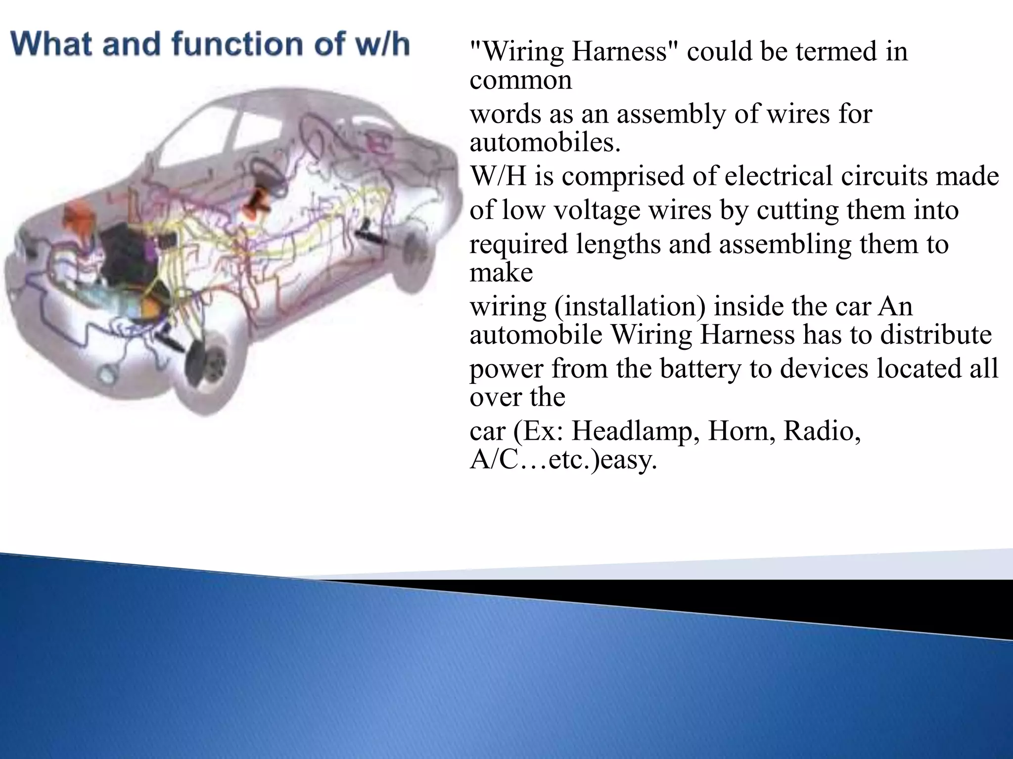 "Wiring Harness" could be termed in
common
words as an assembly of wires for
automobiles.
W/H is comprised of electrical circuits made
of low voltage wires by cutting them into
required lengths and assembling them to
make
wiring (installation) inside the car An
automobile Wiring Harness has to distribute
power from the battery to devices located all
over the
car (Ex: Headlamp, Horn, Radio,
A/C…etc.)easy.
 