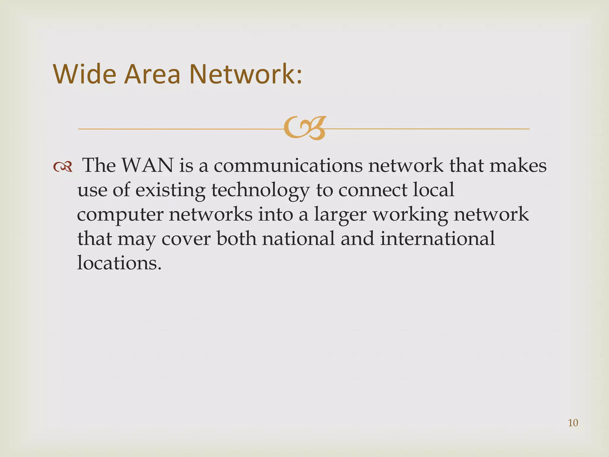 Wide Area Network:
                      
 The WAN is a communications network that makes
 use of existing technology to connect local
 computer networks into a larger working network
 that may cover both national and international
 locations.




                                                   10
 