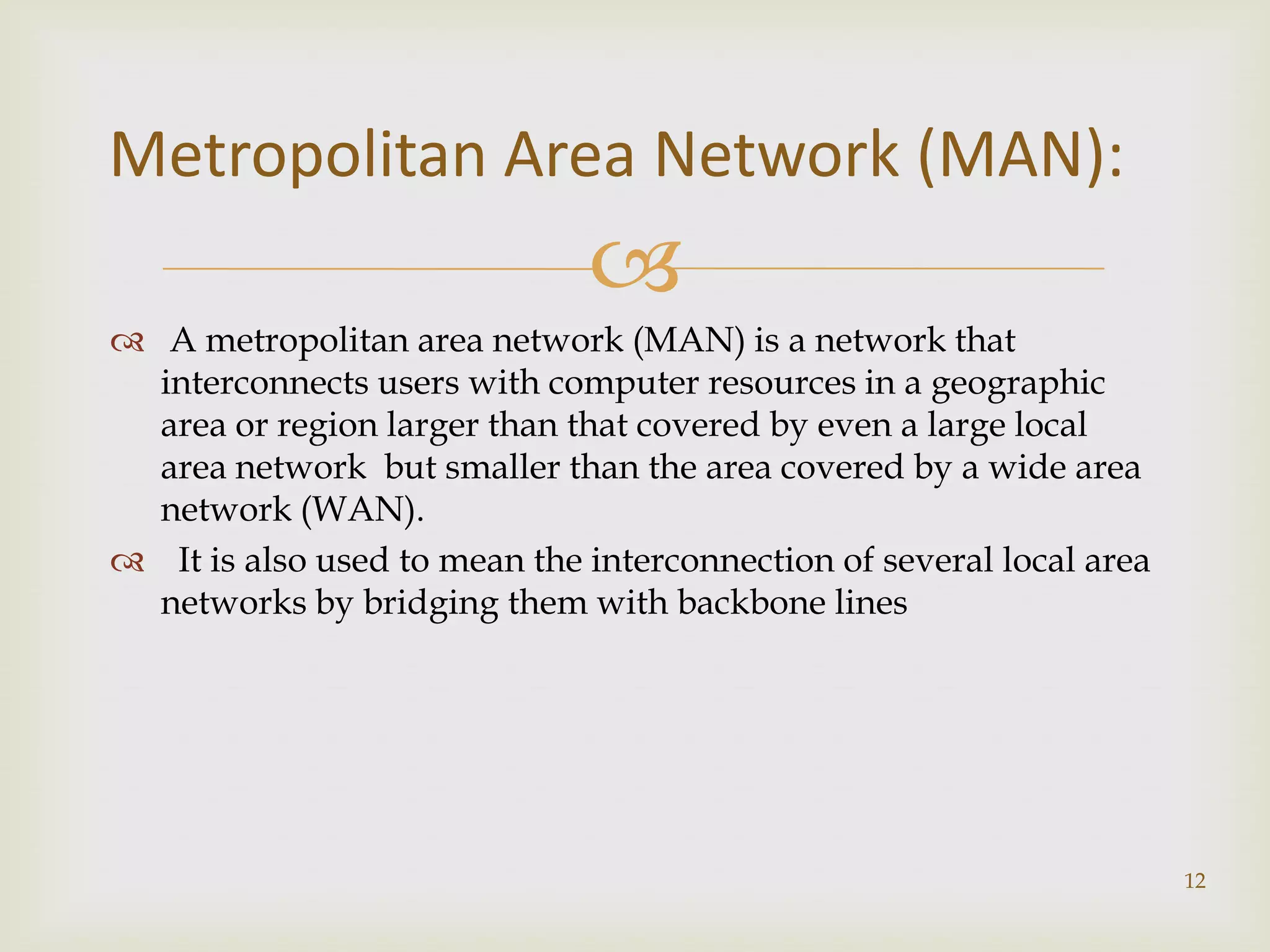 Metropolitan Area Network (MAN):
                              
 A metropolitan area network (MAN) is a network that
  interconnects users with computer resources in a geographic
  area or region larger than that covered by even a large local
  area network but smaller than the area covered by a wide area
  network (WAN).
 It is also used to mean the interconnection of several local area
  networks by bridging them with backbone lines




                                                                      12
 