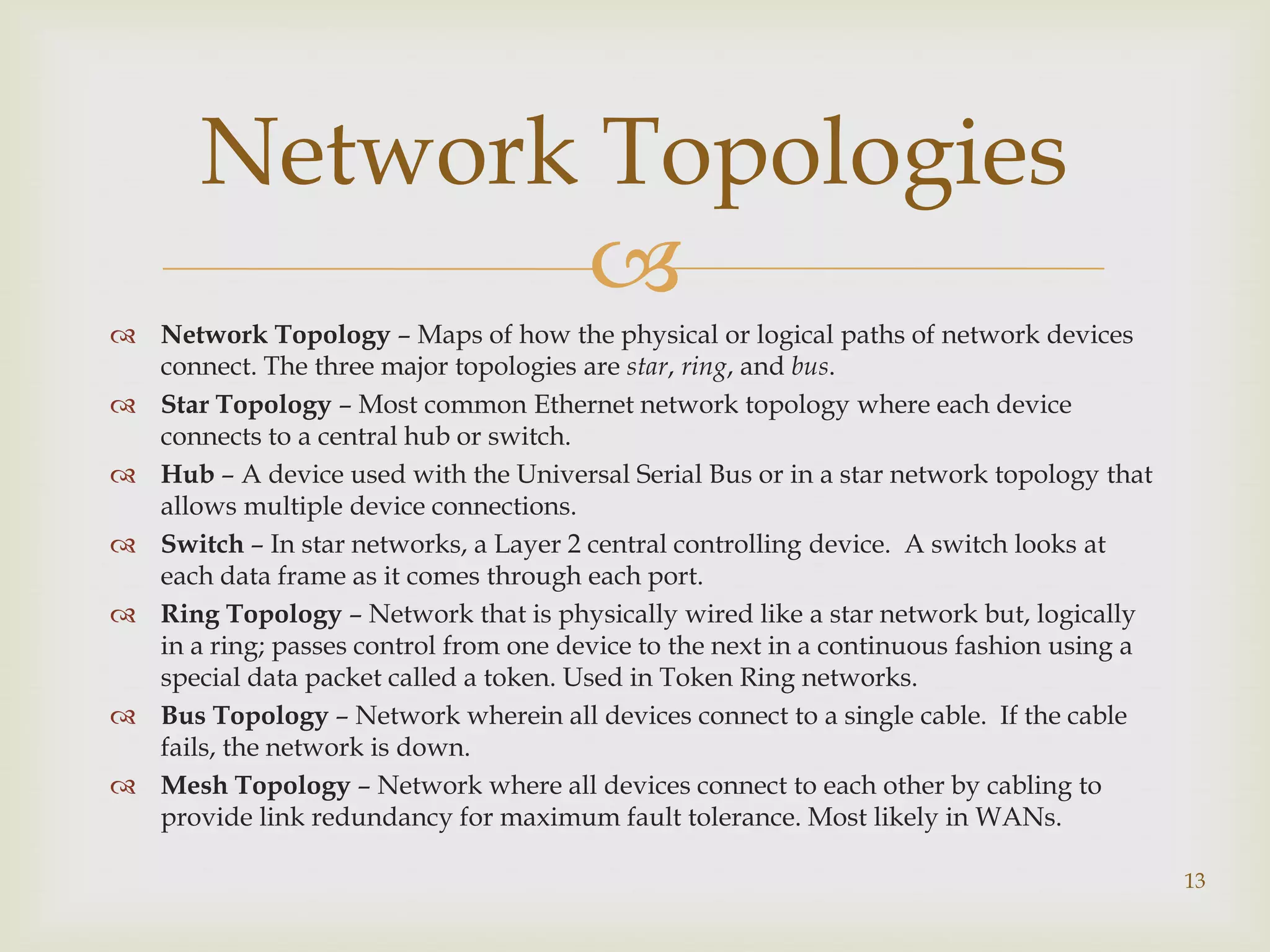 Network Topologies
              
 Network Topology – Maps of how the physical or logical paths of network devices
  connect. The three major topologies are star, ring, and bus.
 Star Topology – Most common Ethernet network topology where each device
  connects to a central hub or switch.
 Hub – A device used with the Universal Serial Bus or in a star network topology that
  allows multiple device connections.
 Switch – In star networks, a Layer 2 central controlling device. A switch looks at
  each data frame as it comes through each port.
 Ring Topology – Network that is physically wired like a star network but, logically
  in a ring; passes control from one device to the next in a continuous fashion using a
  special data packet called a token. Used in Token Ring networks.
 Bus Topology – Network wherein all devices connect to a single cable. If the cable
  fails, the network is down.
 Mesh Topology – Network where all devices connect to each other by cabling to
  provide link redundancy for maximum fault tolerance. Most likely in WANs.

                                                                                          13
 