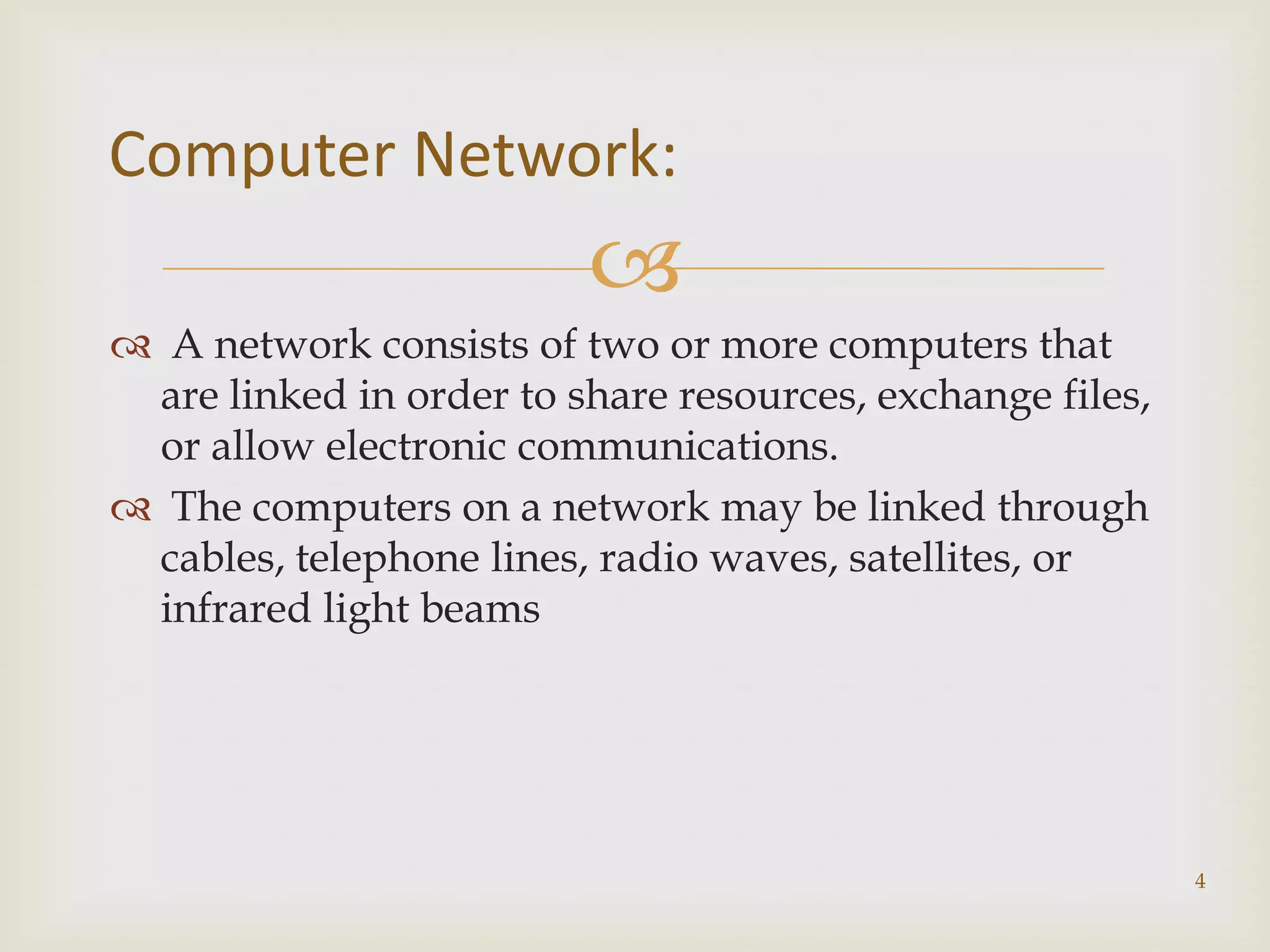 Computer Network:
                         
 A network consists of two or more computers that
 are linked in order to share resources, exchange files,
 or allow electronic communications.
 The computers on a network may be linked through
 cables, telephone lines, radio waves, satellites, or
 infrared light beams




                                                           4
 