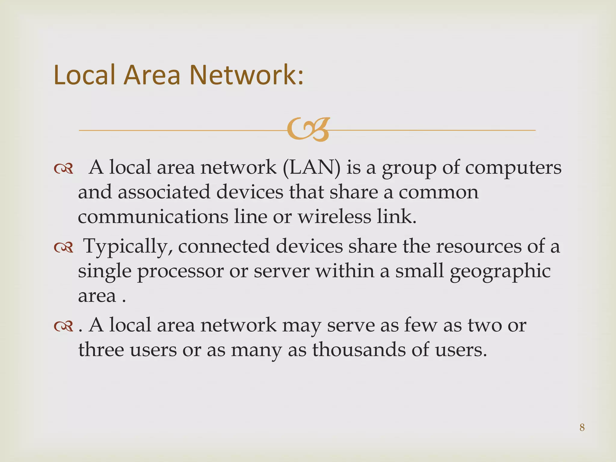 Local Area Network:
                         
 A local area network (LAN) is a group of computers
  and associated devices that share a common
  communications line or wireless link.
 Typically, connected devices share the resources of a
  single processor or server within a small geographic
  area .
 . A local area network may serve as few as two or
  three users or as many as thousands of users.


                                                          8
 