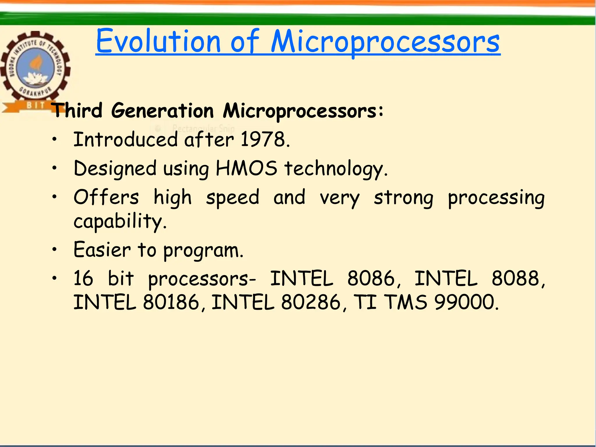 Evolution of Microprocessors
Third Generation Microprocessors:
• Introduced after 1978.
• Designed using HMOS technology.
• Offers high speed and very strong processing
capability.
• Easier to program.
• 16 bit processors- INTEL 8086, INTEL 8088,
INTEL 80186, INTEL 80286, TI TMS 99000.
 