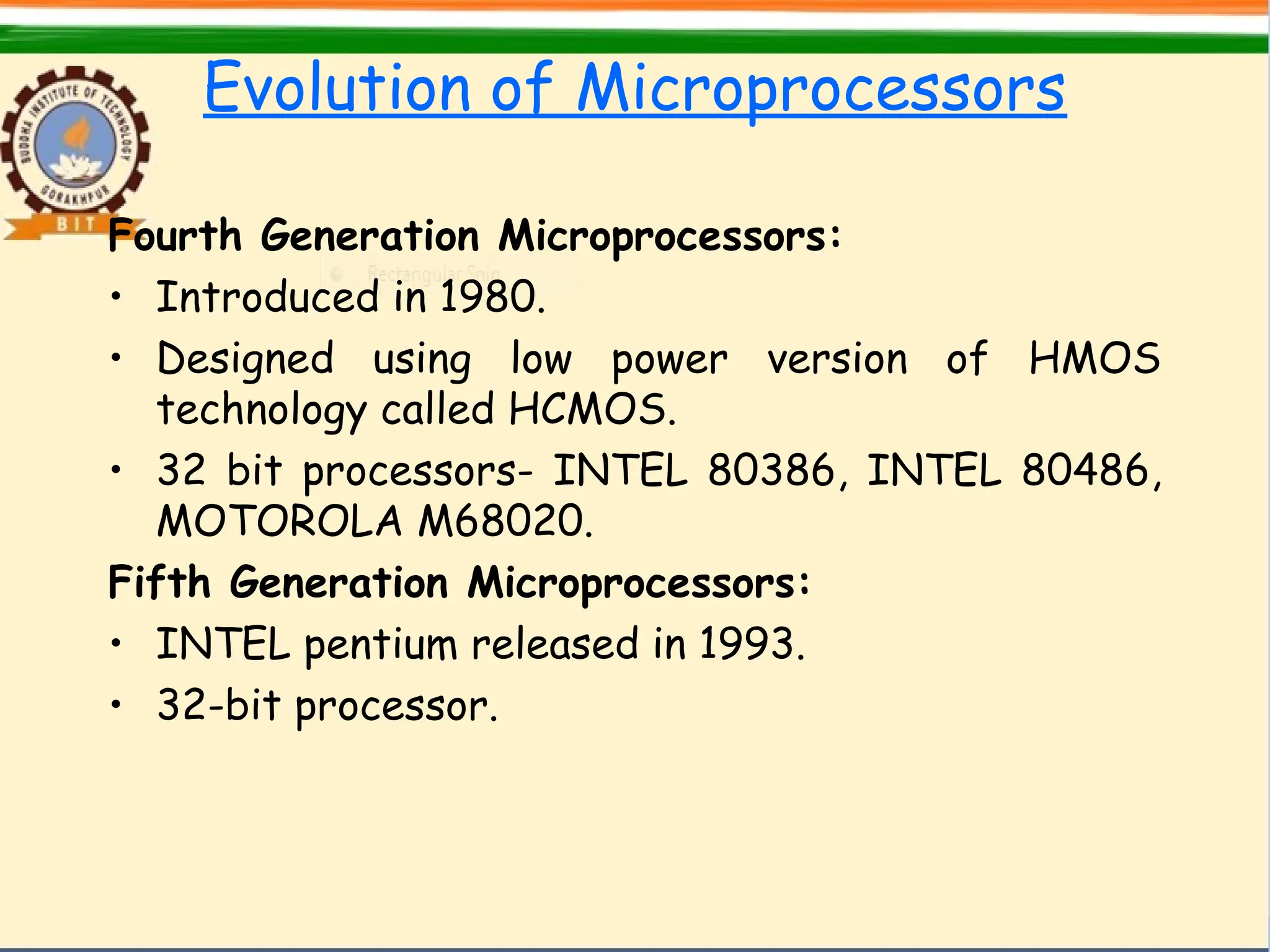 Evolution of Microprocessors
Fourth Generation Microprocessors:
• Introduced in 1980.
• Designed using low power version of HMOS
technology called HCMOS.
• 32 bit processors- INTEL 80386, INTEL 80486,
MOTOROLA M68020.
Fifth Generation Microprocessors:
• INTEL pentium released in 1993.
• 32-bit processor.
 