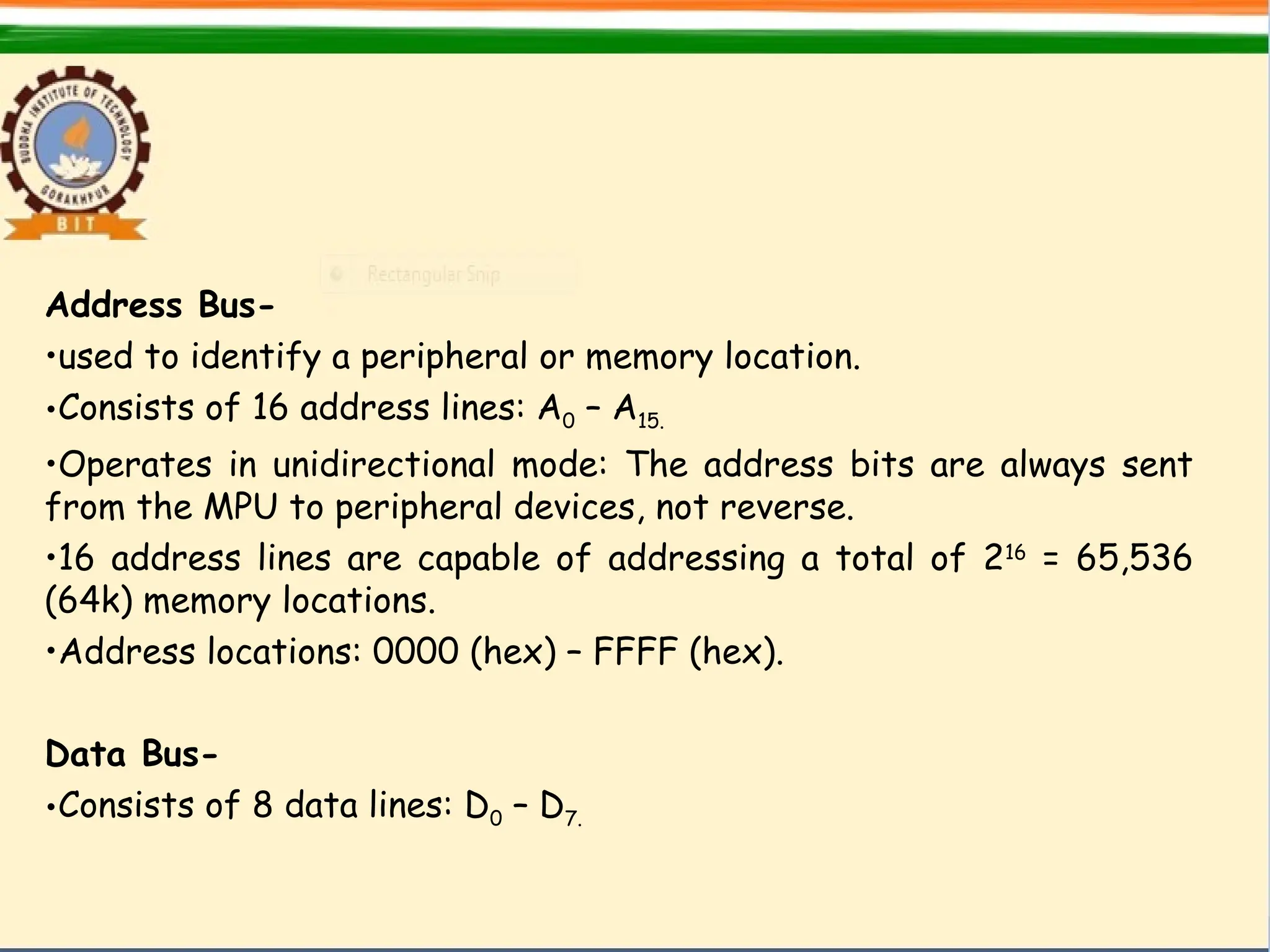 Address Bus-
•used to identify a peripheral or memory location.
•Consists of 16 address lines: A0 – A15.
•Operates in unidirectional mode: The address bits are always sent
from the MPU to peripheral devices, not reverse.
•16 address lines are capable of addressing a total of 216
= 65,536
(64k) memory locations.
•Address locations: 0000 (hex) – FFFF (hex).
Data Bus-
•Consists of 8 data lines: D0 – D7.
 