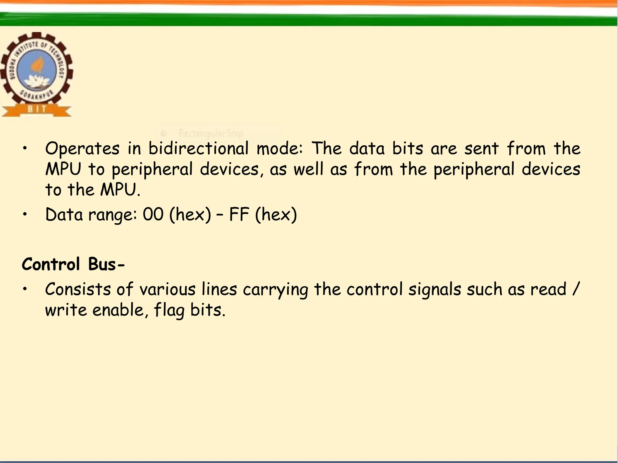 • Operates in bidirectional mode: The data bits are sent from the
MPU to peripheral devices, as well as from the peripheral devices
to the MPU.
• Data range: 00 (hex) – FF (hex)
Control Bus-
• Consists of various lines carrying the control signals such as read /
write enable, flag bits.
 