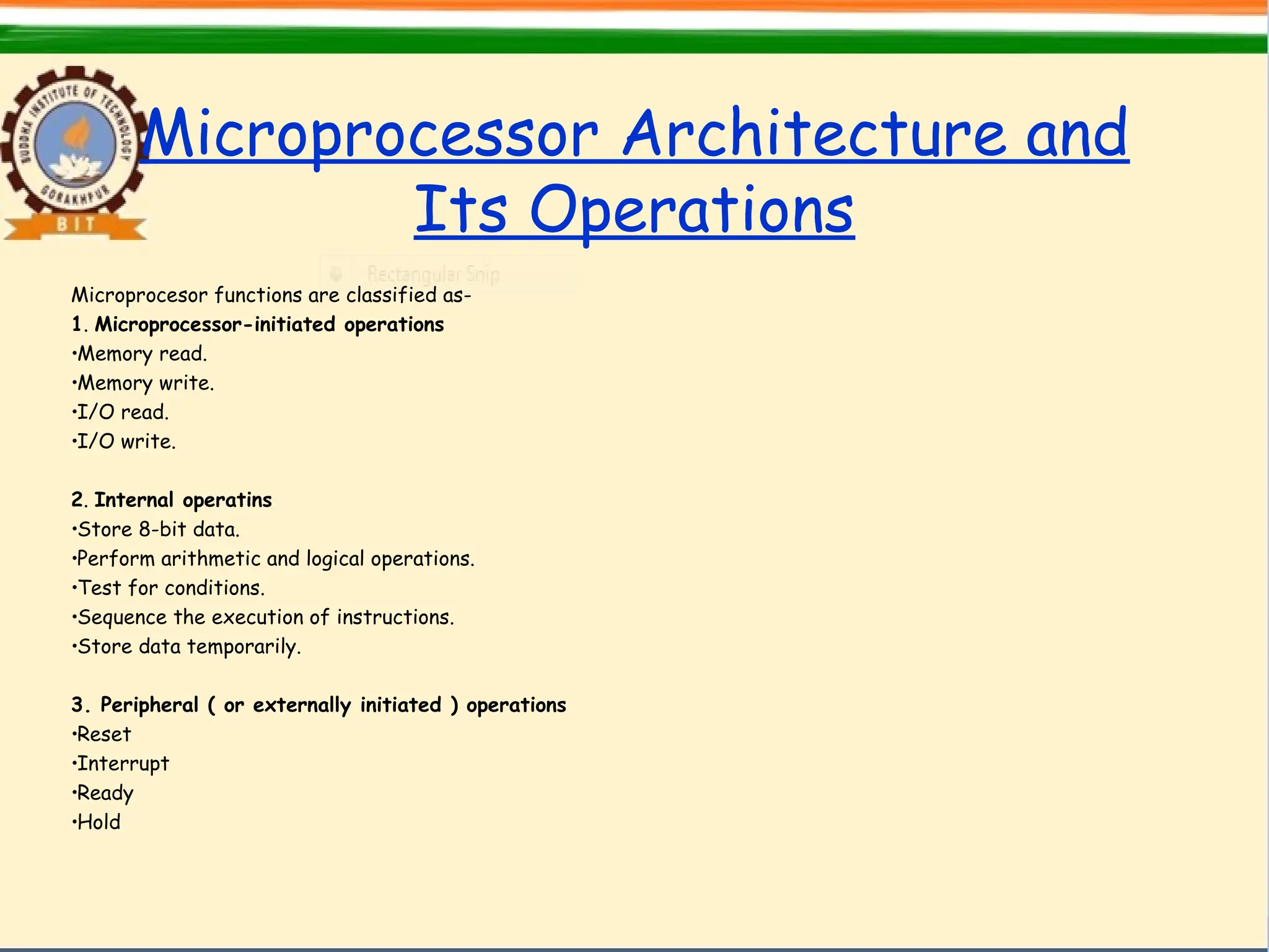 Microprocessor Architecture and
Its Operations
Microprocesor functions are classified as-
1. Microprocessor-initiated operations
•Memory read.
•Memory write.
•I/O read.
•I/O write.
2. Internal operatins
•Store 8-bit data.
•Perform arithmetic and logical operations.
•Test for conditions.
•Sequence the execution of instructions.
•Store data temporarily.
3. Peripheral ( or externally initiated ) operations
•Reset
•Interrupt
•Ready
•Hold
 