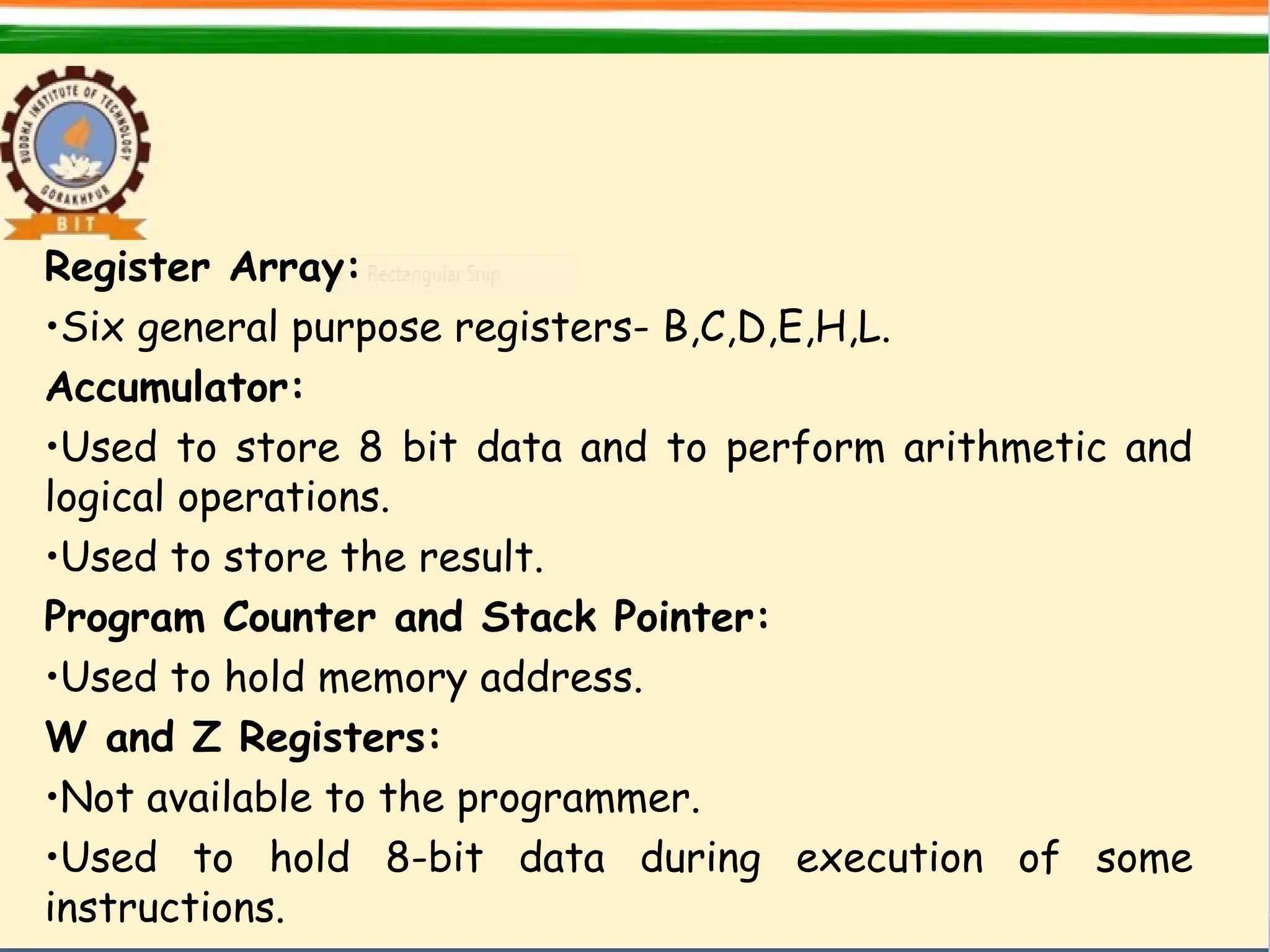 Register Array:
•Six general purpose registers- B,C,D,E,H,L.
Accumulator:
•Used to store 8 bit data and to perform arithmetic and
logical operations.
•Used to store the result.
Program Counter and Stack Pointer:
•Used to hold memory address.
W and Z Registers:
•Not available to the programmer.
•Used to hold 8-bit data during execution of some
instructions.
 