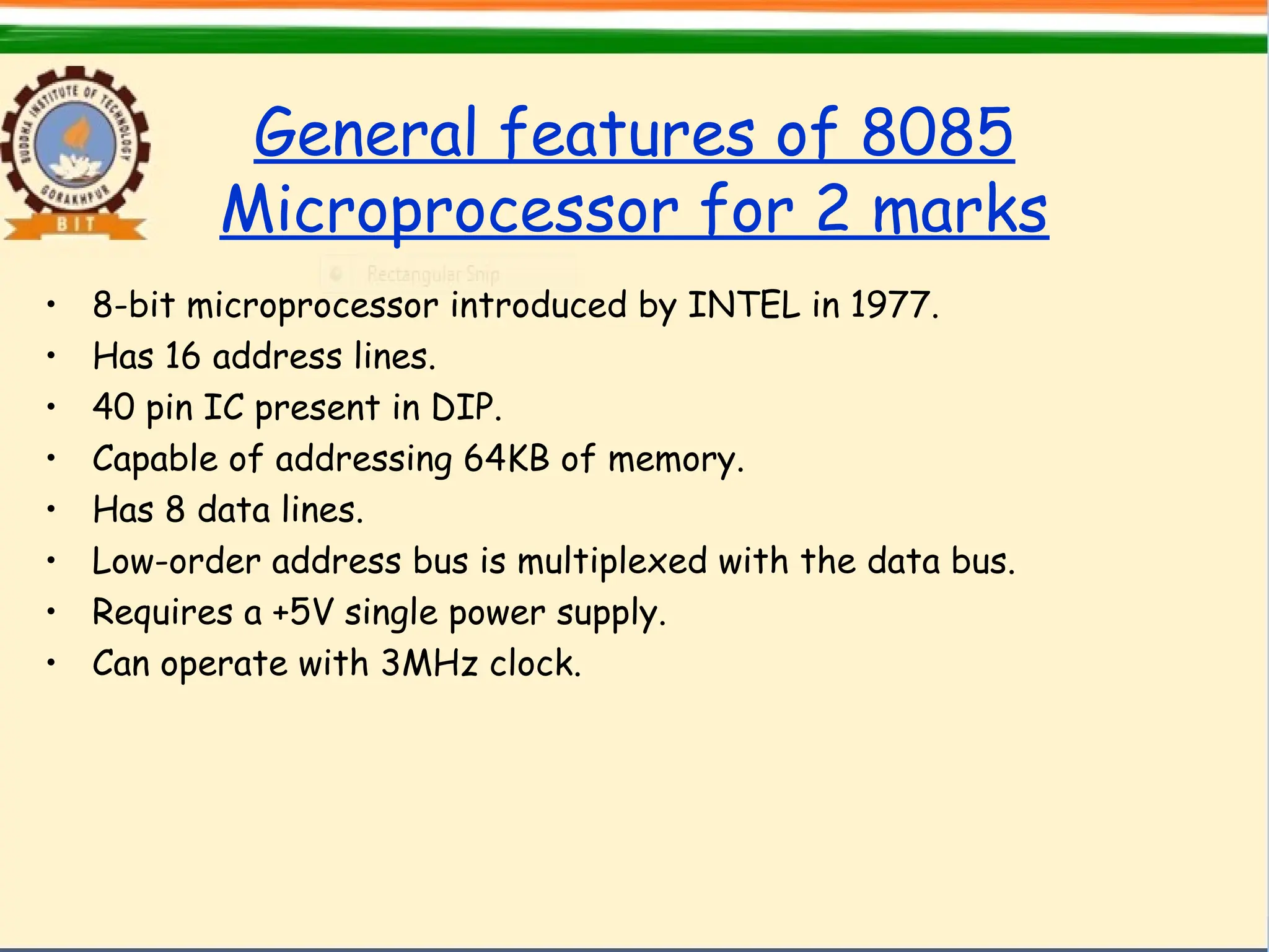 General features of 8085
Microprocessor for 2 marks
• 8-bit microprocessor introduced by INTEL in 1977.
• Has 16 address lines.
• 40 pin IC present in DIP.
• Capable of addressing 64KB of memory.
• Has 8 data lines.
• Low-order address bus is multiplexed with the data bus.
• Requires a +5V single power supply.
• Can operate with 3MHz clock.
 