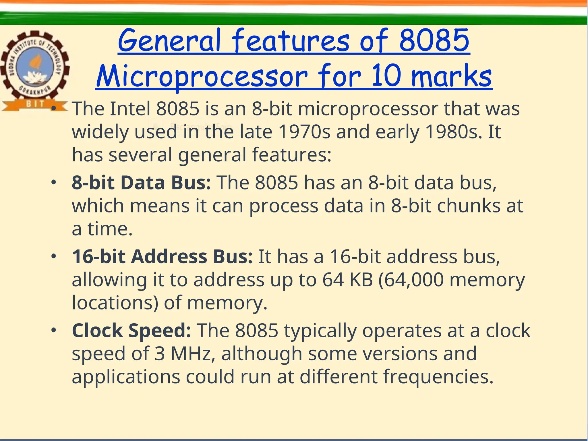 General features of 8085
Microprocessor for 10 marks
• The Intel 8085 is an 8-bit microprocessor that was
widely used in the late 1970s and early 1980s. It
has several general features:
• 8-bit Data Bus: The 8085 has an 8-bit data bus,
which means it can process data in 8-bit chunks at
a time.
• 16-bit Address Bus: It has a 16-bit address bus,
allowing it to address up to 64 KB (64,000 memory
locations) of memory.
• Clock Speed: The 8085 typically operates at a clock
speed of 3 MHz, although some versions and
applications could run at different frequencies.
 